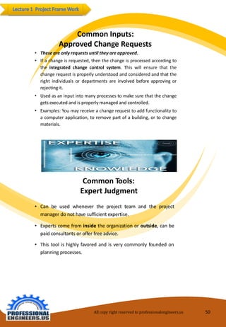 CommonInputs: ApprovedChangeRequests 
•Theseareonlyrequests untiltheyareapproved. 
•Ifachangeisrequested,thenthechangeisprocessedaccordingtotheintegratedchangecontrolsystem.Thiswillensurethatthechangerequestisproperlyunderstoodandconsideredandthattherightindividualsordepartmentsareinvolvedbeforeapprovingorrejectingit. 
•Usedasaninputintomanyprocessestomakesurethatthechangegetsexecutedandisproperlymanagedandcontrolled. 
•Examples:Youmayreceiveachangerequesttoaddfunctionalitytoacomputerapplication,toremovepartofabuilding,ortochangematerials. 
CommonTools: ExpertJudgment 
•Can be used whenever the project team and the projectmanager donot havesufficientexpertise. 
•Expertscomefrominsidetheorganizationoroutside,canbepaidconsultants oroffer freeadvice. 
•Thistool is highly favoredandisverycommonlyfounded on planning processes. 
All copy right reserved to professionalengineers.us 50 
 