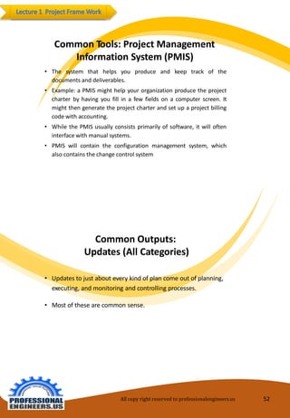 CommonTools:ProjectManagement InformationSystem(PMIS) 
•Thesystemthathelpsyouproduceandkeeptrackofthedocumentsanddeliverables. 
•Example:aPMISmighthelpyourorganizationproducetheprojectcharterbyhavingyoufillinafewfieldsonacomputerscreen.Itmightthengeneratetheprojectcharterandsetupaprojectbillingcodewithaccounting. 
•WhilethePMISusuallyconsistsprimarilyofsoftware,itwillofteninterfacewithmanualsystems. 
•PMISwillcontaintheconfigurationmanagementsystem,whichalsocontainsthechangecontrolsystem 
CommonOutputs: Updates(All Categories) 
•Updatestojustabouteverykind of plancomeout ofplanning, executing,andmonitoringandcontrollingprocesses. 
•Most ofthesearecommonsense. 
All copy right reserved to professionalengineers.us 52 
 
