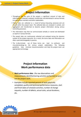 ProjectInformation 
•Throughoutthelifecycleoftheproject,asignificantamountofdataandinformationiscollected,analyzed,transformed,anddistributedinvariousformatstoprojectteammembersandotherstakeholders. 
•ProjectdataarecollectedasaresultofvariousExecutingprocessesandaresharedwithintheprojectteam.Thecollecteddataareanalyzedincontext,andaggregatedandtransformedtobecomeprojectinformationduringvariousControllingprocesses. 
•Theinformationmaythenbecommunicatedverballyorstoredanddistributedasreportsinvariousformats. 
•Theprojectdataarecontinuouslycollectedandanalyzedduringthedynamiccontextoftheprojectexecution.Asaresult,thetermsdataandinformationareoftenusedinterchangeablyinpractice. 
•Thein-discriminateuseofthesetermscanleadtoconfusionandmisunderstandingsbythevariousprojectstakeholders.Thefollowingguidelineshelpminimizemiscommunicationandhelptheprojectteamuseappropriateterminology: 
ProjectInformation Work performancedata 
•Workperformancedata: theraw observationsand measurementsidentifiedduringactivitiesperformedtocarry out theprojectwork. 
•Examples includereportedpercentofworkphysically completed,quality andtechnical performancemeasures, startandfinish dates ofscheduleactivities,numberofchangerequests,numberofdefects,actualcosts,actual durations, etc. 
All copy right reserved to professionalengineers.us 53 
 