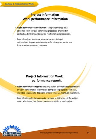 ProjectInformation 
Work performanceinformation 
•Workperformanceinformation:theperformancedatacollectedfrom various controllingprocesses, analyzedin context andintegratedbasedonrelationships acrossareas. 
•Examples ofperformanceinformationarestatus ofdeliverables,implementationstatus forchangerequests,andforecastedestimates tocomplete. 
ProjectInformation Workperformancereports 
•Workperformancereports:thephysical orelectronicrepresentationofworkperformanceinformationcompiledin project documents, intendedtogeneratedecisionsorraiseissues,actions, orawareness. 
•Examples includestatus reports,memos, justifications, informationnotes, electronicdashboards, recommendations,andupdates. 
All copy right reserved to professionalengineers.us 54 
 