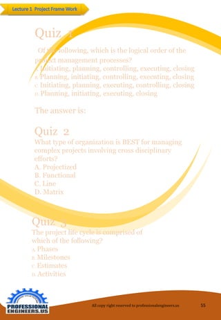 Quiz 1 
Of the following, which is the logical order of the project management processes? 
A. Initiating, planning, controlling, executing, closing 
B. Planning, initiating, controlling, executing, closing 
C. Initiating, planning, executing, controlling, closing 
D. Planning, initiating, executing, closing 
The answer is: 
Quiz 2 
What type of organization is BEST for managing complex projects involving cross disciplinary efforts? 
A. Projectized 
B. Functional 
C. Line 
D. Matrix 
Quiz 3 
The project life cycle is comprised of which of the following? 
A. Phases 
B. Milestones 
C. Estimates 
D. Activities 
All copy right reserved to professionalengineers.us 55 
