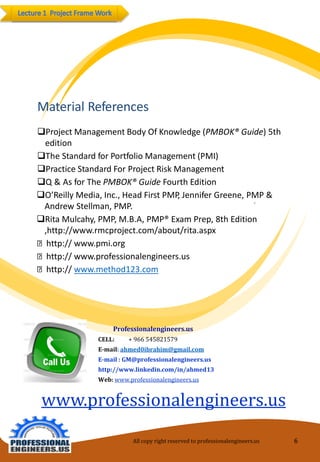 9 
MaterialReferences 
ProjectManagementBodyOfKnowledge(PMBOK® Guide)5thedition 
TheStandardforPortfolio Management(PMI) 
PracticeStandardForProjectRiskManagement 
Q & AsforThePMBOK®GuideFourth Edition 
O’ReillyMedia,Inc.,HeadFirstPMP,Jennifer Greene, PMP& Andrew Stellman, PMP. 
Rita Mulcahy, PMP, M.B.A, PMP®Exam Prep, 8th Edition ,http://www.rmcproject.com/about/rita.aspxhttp:// www.pmi.orghttp:// www.professionalengineers.ushttp:// www.method123.com 
All copy right reserved to professionalengineers.us 6 
Professionalengineers.us 
CELL: + 966 545821579 
E-mail:ahmed0ibrahim@gmail.com 
E-mail : GM@professionalengineers.us 
http://www.linkedin.com/in/ahmed13 
Web:www.professionalengineers.us 
www.professionalengineers.us  