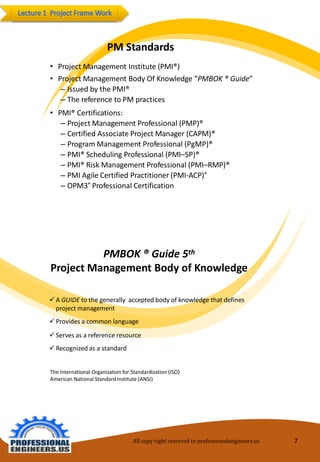 PMStandards 
•Project Management Institute(PMI®) 
•Project Management BodyOfKnowledge“PMBOK ®Guide” 
–IssuedbythePMI® 
–ThereferencetoPMpractices 
•PMI®Certifications: 
–ProjectManagementProfessional(PMP)® 
–CertifiedAssociateProject Manager(CAPM)® 
–ProgramManagementProfessional(PgMP)® 
–PMI®SchedulingProfessional(PMI–SP)® 
–PMI®RiskManagementProfessional(PMI–RMP)® 
–PMIAgile CertifiedPractitioner(PMI-ACP)® 
–OPM3®ProfessionalCertification 
PMBOK® Guide5th 
ProjectManagementBodyof Knowledge 
AGUIDEtothegenerally acceptedbodyofknowledgethatdefinesprojectmanagement 
Providesa commonlanguage 
Servesas areferenceresource 
Recognizedasa standard 
The InternationalOrganization forStandardization(ISO) AmericanNational Standard Institute(ANSI) 
All copy right reserved to professionalengineers.us 7 
 