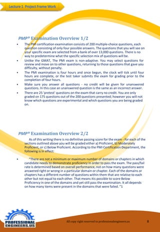 All copy right reserved to professionalengineers.us 8 
PMP® Examination Overview 2/2 
⦁As of this writing there is no definitive passing score for the exam -for each of the sections outlined above you will be graded either a) Proficient, b) Moderately Proficient, or c) Below Proficient. According to the PMI Certification Department, the following is In effect: 
⦁“There are not a minimum or maximum number of domains or chapters in which candidate needs to demonstrate proficiency in order to pass the exam. The pass/fail rate is determined based on overall performance, not on how many questions were answered right or wrong in a particular domain or chapter. Each of the domains or chapters has a different number of questions within them that are relative to each other but not equal to each other. That means itispossible to score Below Proficiency in one of the domains and yet still pass the examination. It all depends on how many items were present in the domains that were failed. ”1 
PMP® Examination Overview 1/2 
⦁The PMI certification examination consists of 200 multiple-choice questions, each question consisting of only four possible answers. The questions that you will see on your specific exam are selected from a bank of over 13,000 questions. There is no way to predetermine what the specific selection mix of questions will be. 
⦁UnliketheGMAT,ThePMIexamisnon-adaptive.Youmayselectquestionsforreviewandmoveontootherquestions,returningtothosequestionsthatgaveyoudifficulty,withoutpenalty. 
⦁ThePMIexaminationisfourhoursandoncebegun,theclockwilltickuntilfourhoursarecomplete,orthetesttakersubmitstheexamforgradingpriortothecompletionoffourhours. 
⦁Makesureyouanswerallquestions-nocreditwillbegivenforunansweredquestions.Inthiscaseanunansweredquestionisthesameasanincorrectanswer. 
⦁There are 25 'pretest' questions on the exam that carry no credit. You are only graded on 175 questions out of the 200 questions presented; however you will not know which questions are experimental and which questions you are being graded on.  