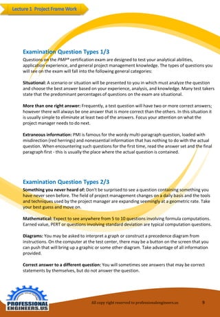 All copy right reserved to professionalengineers.us 9 
Examination Question Types 2/3 
Something you never heard of: Don't be surprised to see a question containing something youhave never seen before. The field of project management changes on a daily basis and the tools and techniques used by the project manager are expanding seemingly at a geometric rate. Take your best guess and move on. 
Mathematical: Expect to see anywhere from 5 to 10 questions involving formula computations. Earned value, PERT or questions involving standard deviation are typical computation questions. 
Diagrams: You may be asked to interpret a graph or construct a precedence diagram frominstructions. On the computer at the test center, there may be a button on the screen that you can push that will bring up a graphic or some other diagram. Take advantage of all information provided. 
Correct answer to a different question: You will sometimes see answers that may be correctstatements by themselves, but do not answer the question. 
Examination Question Types 1/3 
Questions on the PMP®certification exam are designed to test your analytical abilities, application experience, and general project management knowledge. The types of questions you will see on the exam will fall into the following general categories: 
Situational: A scenario or situation will be presented to you in which must analyze the questionand choose the best answer based on your experience, analysis, and knowledge. Many test takers state that the predominant percentages of questions on the exam are situational. 
More than one right answer: Frequently, a test question will have two or more correct answers; however there will always be one answer that is more correct than the others. In this situation it is usually simple to eliminate at least two of the answers. Focus your attention on what the project manager needs to do next. 
Extraneous information: PMI is famous for the wordy multi-paragraph question, loaded withmisdirection (red herrings) and nonessential information that has nothing to do with the actual question. When encountering such questions for the first time, read the answer set and the final paragraph first -this is usually the place where the actual question is contained.  