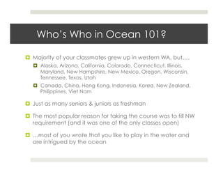 Who’s Who in Ocean 101?

  Majority of your classmates grew up in western WA, but….
    Alaska, Arizona, California, Colorado, Connecticut, Illinois,
     Maryland, New Hampshire, New Mexico, Oregon, Wisconsin,
     Tennessee, Texas, Utah
    Canada, China, Hong Kong, Indonesia, Korea, New Zealand,
     Philippines, Viet Nam

  Just as many seniors & juniors as freshman

  The most popular reason for taking the course was to fill NW
   requirement (and it was one of the only classes open)

  …most of you wrote that you like to play in the water and
   are intrigued by the ocean
 