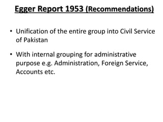 Egger Report 1953 (Recommendations)
• Unification of the entire group into Civil Service
of Pakistan
• With internal grouping for administrative
purpose e.g. Administration, Foreign Service,
Accounts etc.
 