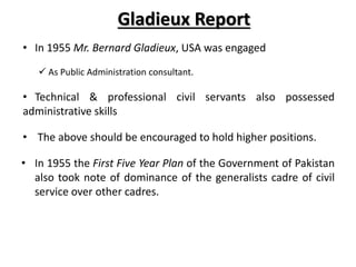 Gladieux Report
• In 1955 Mr. Bernard Gladieux, USA was engaged
 As Public Administration consultant.
• Technical & professional civil servants also possessed
administrative skills
• The above should be encouraged to hold higher positions.
• In 1955 the First Five Year Plan of the Government of Pakistan
also took note of dominance of the generalists cadre of civil
service over other cadres.
 