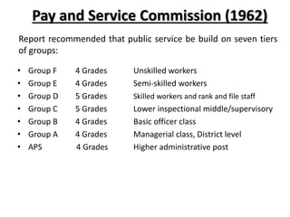 Pay and Service Commission (1962)
Report recommended that public service be build on seven tiers
of groups:
• Group F 4 Grades Unskilled workers
• Group E 4 Grades Semi-skilled workers
• Group D 5 Grades Skilled workers and rank and file staff
• Group C 5 Grades Lower inspectional middle/supervisory
• Group B 4 Grades Basic officer class
• Group A 4 Grades Managerial class, District level
• APS 4 Grades Higher administrative post
 