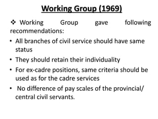 Working Group (1969)
 Working Group gave following
recommendations:
• All branches of civil service should have same
status
• They should retain their individuality
• For ex-cadre positions, same criteria should be
used as for the cadre services
• No difference of pay scales of the provincial/
central civil servants.
 