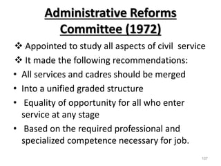 Administrative Reforms
Committee (1972)
 Appointed to study all aspects of civil service
 It made the following recommendations:
• All services and cadres should be merged
• Into a unified graded structure
• Equality of opportunity for all who enter
service at any stage
• Based on the required professional and
specialized competence necessary for job.
107
 
