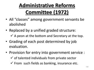 Administrative Reforms
Committee (1972)
• All “classes” among government servants be
abolished
• Replaced by a unified graded structure:
 A peon at the bottom and Secretary at the top.
• Grading of each post determined by job
evaluation.
• Provision for entry into government service :
 of talented individuals from private sector
 From such fields as banking, insurance etc.
108
 