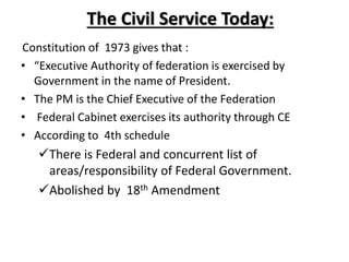 The Civil Service Today:
Constitution of 1973 gives that :
• “Executive Authority of federation is exercised by
Government in the name of President.
• The PM is the Chief Executive of the Federation
• Federal Cabinet exercises its authority through CE
• According to 4th schedule
There is Federal and concurrent list of
areas/responsibility of Federal Government.
Abolished by 18th Amendment
 