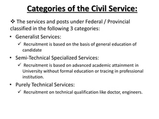 Categories of the Civil Service:
 The services and posts under Federal / Provincial
classified in the following 3 categories:
• Generalist Services:
 Recruitment is based on the basis of general education of
candidate
• Semi-Technical Specialized Services:
 Recruitment is based on advanced academic attainment in
University without formal education or tracing in professional
institution.
• Purely Technical Services:
 Recruitment on technical qualification like doctor, engineers.
 