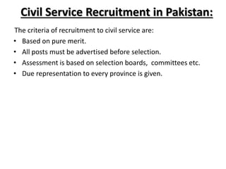 Civil Service Recruitment in Pakistan:
The criteria of recruitment to civil service are:
• Based on pure merit.
• All posts must be advertised before selection.
• Assessment is based on selection boards, committees etc.
• Due representation to every province is given.
 