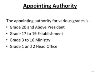 Appointing Authority
The appointing authority for various grades is :
• Grade 20 and Above President
• Grade 17 to 19 Establishment
• Grade 3 to 16 Ministry
• Grade 1 and 2 Head Office
113
 