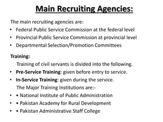 Main Recruiting Agencies:
The main recruiting agencies are:
• Federal Public Service Commission at the federal level
• Provincial Public Service Commission at provincial level
• Departmental Selection/Promotion Committees
Training:
Training of civil servants is divided into the following.
• Pre-Service Training: given before entry to service.
• In-Service Training: given during the service.
The Major Training Institutions are:-
• • National Institute of Public Administration
• • Pakistan Academy for Rural Development
• • Pakistan Administrative Staff College
 