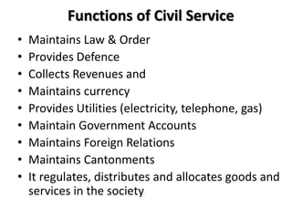 Functions of Civil Service
• Maintains Law & Order
• Provides Defence
• Collects Revenues and
• Maintains currency
• Provides Utilities (electricity, telephone, gas)
• Maintain Government Accounts
• Maintains Foreign Relations
• Maintains Cantonments
• It regulates, distributes and allocates goods and
services in the society
 
