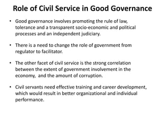Role of Civil Service in Good Governance
• Good governance involves promoting the rule of law,
tolerance and a transparent socio-economic and political
processes and an independent judiciary.
• There is a need to change the role of government from
regulator to facilitator.
• The other facet of civil service is the strong correlation
between the extent of government involvement in the
economy, and the amount of corruption.
• Civil servants need effective training and career development,
which would result in better organizational and individual
performance.
 