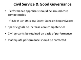 Civil Service & Good Governance
• Performance appraisals should be around core
competencies
 Rule of law; Efficiency; Equity; Economy; Responsiveness
• Specific goals to increase core competencies
• Civil servants be retained on basis of performance
• Inadequate performance should be corrected
 