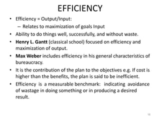 EFFICIENCY
• Efficiency = Output/Input:
– Relates to maximization of goals Input
• Ability to do things well, successfully, and without waste.
• Henry L. Gantt (classical school) focused on efficiency and
maximization of output.
• Max Weber includes efficiency in his general characteristics of
bureaucracy.
• It is the contribution of the plan to the objectives e.g. If cost is
higher than the benefits, the plan is said to be inefficient.
• Efficiency is a measurable benchmark: indicating avoidance
of wastage in doing something or in producing a desired
result.
16
 