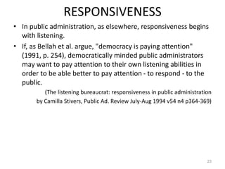 RESPONSIVENESS
• In public administration, as elsewhere, responsiveness begins
with listening.
• If, as Bellah et al. argue, "democracy is paying attention"
(1991, p. 254), democratically minded public administrators
may want to pay attention to their own listening abilities in
order to be able better to pay attention - to respond - to the
public.
(The listening bureaucrat: responsiveness in public administration
by Camilla Stivers, Public Ad. Review July-Aug 1994 v54 n4 p364-369)
23
 