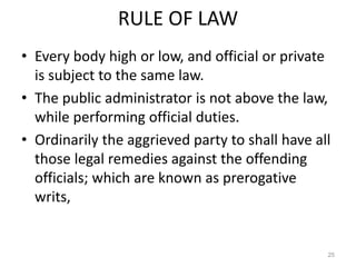 RULE OF LAW
• Every body high or low, and official or private
is subject to the same law.
• The public administrator is not above the law,
while performing official duties.
• Ordinarily the aggrieved party to shall have all
those legal remedies against the offending
officials; which are known as prerogative
writs,
25
 