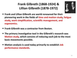 Frank Gilbreth (1868-1924) &
Lillian Gilbreth (1878-1972)
 Frank and Lillian Gilbreth are world renowned for their
pioneering work in the fields of time and motion study, fatigue
study, work simplification, scientific management, and
ergonomics.
 Frank Gilbreth was a contractor from Boston.
 The primary investigative tool in the Gilbreth’s research was
Motion study, which consists of reducing each job to the most
basic movements possible.
 Motion analysis is used today primarily to establish Job
performance standards.
33
 