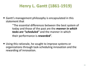  Gantt’s management philosophy is encapsulated in this
statement that
“The essential differences between the best system of
today and those of the past are the manner in which
tasks are “scheduled” and the manner in which
their performance is rewarded”.
 Using this rationale, he sought to improve systems or
organizations through task-scheduling innovation and the
rewarding of innovation.
Henry L. Gantt (1861-1919)
35
 