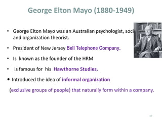 George Elton Mayo (1880-1949)
• George Elton Mayo was an Australian psychologist, sociologist
and organization theorist.
• President of New Jersey Bell Telephone Company.
• Is known as the founder of the HRM
• Is famous for his Hawthorne Studies.
 Introduced the idea of informal organization
(exclusive groups of people) that naturally form within a company.
42
 