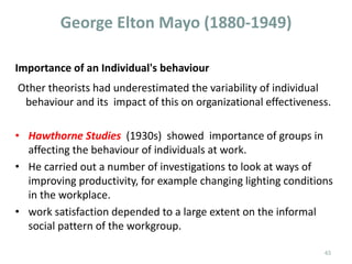Importance of an Individual's behaviour
Other theorists had underestimated the variability of individual
behaviour and its impact of this on organizational effectiveness.
• Hawthorne Studies (1930s) showed importance of groups in
affecting the behaviour of individuals at work.
• He carried out a number of investigations to look at ways of
improving productivity, for example changing lighting conditions
in the workplace.
• work satisfaction depended to a large extent on the informal
social pattern of the workgroup.
43
George Elton Mayo (1880-1949)
 