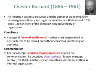 Chester Barnard (1886 – 1961)
• An American business executive, and the author of pioneering work
in management theory and organizational studies. His landmark 1938
book, The Functions of the Executive, sets out a theory of
organization.
Compliance
 Concept of "zone of indifference" - orders must be perceived in
neutral terms to be carried out without conscious questioning of
authority.
Communication
 Central concept - decision-making processes depend on
communications, he described characteristics (Source, message,
receiver, feedback) and focused on importance of communication in
informal organization.
45
 