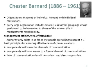 Chester Barnard (1886 – 1961)
 Organizations made up of individual humans with individual
motivations.
 Every large organization includes smaller, less formal groupings whose
goals need to be harnessed to those of the whole - this is
managements responsibility.
Management efficiency vs. effectiveness
Authority only exists in so far as the people are willing to accept it 3
basic principles for ensuring effectiveness of communications:
 everyone should know the channels of communication.
 everyone should have access to a formal channel of communications.
 lines of communication should be as short and direct as possible.
46
 