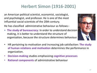 Herbert Simon (1916-2001)
• HR pertaining to motivation and increasing job satisfaction: The study
of human relations and motivation determines the performance in
organization.
• Decision-making studies emphasizing cognitive processes
• Rational components of administrative behaviour
an American political scientist, economist, sociologist,
and psychologist, and professor. He is one of the most
influential social scientists of the 20th century.
He has classified administrative behaviour as follows:-
 The study of bureaucracy: In order to understand decision
making, it is better to understand the structure of
organization, because the structure determines behaviour.
47
 