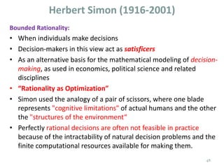 Herbert Simon (1916-2001)
Bounded Rationality:
• When individuals make decisions
• Decision-makers in this view act as satisficers
• As an alternative basis for the mathematical modeling of decision-
making, as used in economics, political science and related
disciplines
• “Rationality as Optimization”
• Simon used the analogy of a pair of scissors, where one blade
represents "cognitive limitations" of actual humans and the other
the "structures of the environment“
• Perfectly rational decisions are often not feasible in practice
because of the intractability of natural decision problems and the
finite computational resources available for making them.
48
 