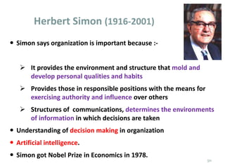  Simon says organization is important because :-
 It provides the environment and structure that mold and
develop personal qualities and habits
 Provides those in responsible positions with the means for
exercising authority and influence over others
 Structures of communications, determines the environments
of information in which decisions are taken
 Understanding of decision making in organization
 Artificial intelligence.
 Simon got Nobel Prize in Economics in 1978.
Herbert Simon (1916-2001)
50
 