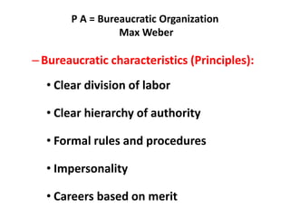 P A = Bureaucratic Organization
Max Weber
–Bureaucratic characteristics (Principles):
• Clear division of labor
• Clear hierarchy of authority
• Formal rules and procedures
• Impersonality
• Careers based on merit
 