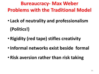 55
Bureaucracy- Max Weber
Problems with the Traditional Model
•Lack of neutrality and professionalism
(Politics!)
•Rigidity (red tape) stifles creativity
•Informal networks exist beside formal
•Risk aversion rather than risk taking
 