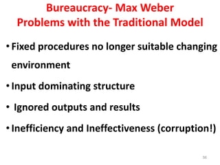 56
Bureaucracy- Max Weber
Problems with the Traditional Model
•Fixed procedures no longer suitable changing
environment
•Input dominating structure
• Ignored outputs and results
•Inefficiency and Ineffectiveness (corruption!)
 