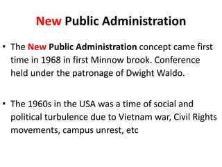 New Public Administration
• The New Public Administration concept came first
time in 1968 in first Minnow brook. Conference
held under the patronage of Dwight Waldo.
• The 1960s in the USA was a time of social and
political turbulence due to Vietnam war, Civil Rights
movements, campus unrest, etc
 