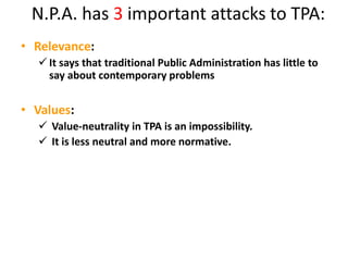 N.P.A. has 3 important attacks to TPA:
• Relevance:
 It says that traditional Public Administration has little to
say about contemporary problems
• Values:
 Value-neutrality in TPA is an impossibility.
 It is less neutral and more normative.
 