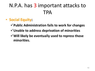 N.P.A. has 3 important attacks to
TPA
• Social Equity:
Public Administration fails to work for changes
Unable to address deprivation of minorities
Will likely be eventually used to repress those
minorities.
62
 