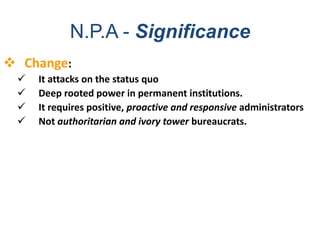  Change:
 It attacks on the status quo
 Deep rooted power in permanent institutions.
 It requires positive, proactive and responsive administrators
 Not authoritarian and ivory tower bureaucrats.
N.P.A - Significance
 