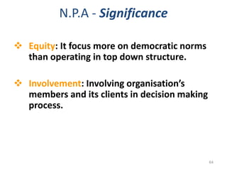N.P.A - Significance
 Equity: It focus more on democratic norms
than operating in top down structure.
 Involvement: Involving organisation’s
members and its clients in decision making
process.
64
 