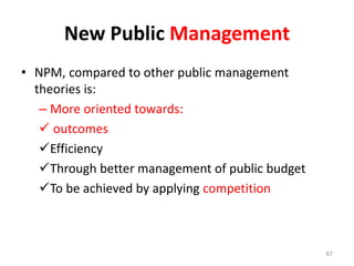 New Public Management
• NPM, compared to other public management
theories is:
– More oriented towards:
 outcomes
Efficiency
Through better management of public budget
To be achieved by applying competition
67
 
