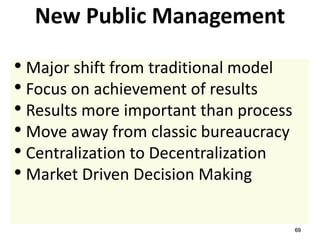 69
New Public Management
• Major shift from traditional model
• Focus on achievement of results
• Results more important than process
• Move away from classic bureaucracy
• Centralization to Decentralization
• Market Driven Decision Making
 