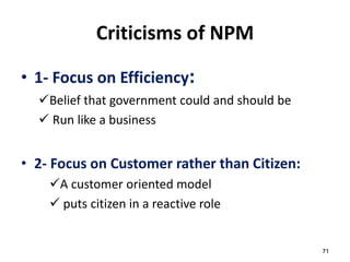 71
Criticisms of NPM
• 1- Focus on Efficiency:
Belief that government could and should be
 Run like a business
• 2- Focus on Customer rather than Citizen:
A customer oriented model
 puts citizen in a reactive role
 