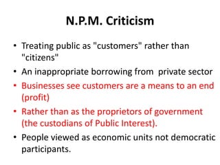 N.P.M. Criticism
• Treating public as "customers" rather than
"citizens"
• An inappropriate borrowing from private sector
• Businesses see customers are a means to an end
(profit)
• Rather than as the proprietors of government
(the custodians of Public Interest).
• People viewed as economic units not democratic
participants.
 