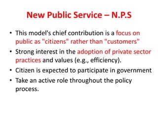 New Public Service – N.P.S
• This model's chief contribution is a focus on
public as "citizens" rather than "customers"
• Strong interest in the adoption of private sector
practices and values (e.g., efficiency).
• Citizen is expected to participate in government
• Take an active role throughout the policy
process.
 