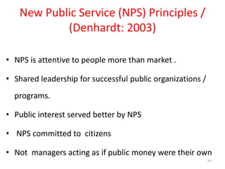 77
New Public Service (NPS) Principles /
(Denhardt: 2003)
• NPS is attentive to people more than market .
• Shared leadership for successful public organizations /
programs.
• Public interest served better by NPS
• NPS committed to citizens
• Not managers acting as if public money were their own
 